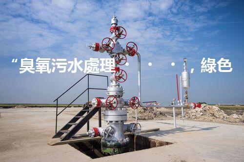 “臭氧污水處理，綠色環(huán)保新篇章”